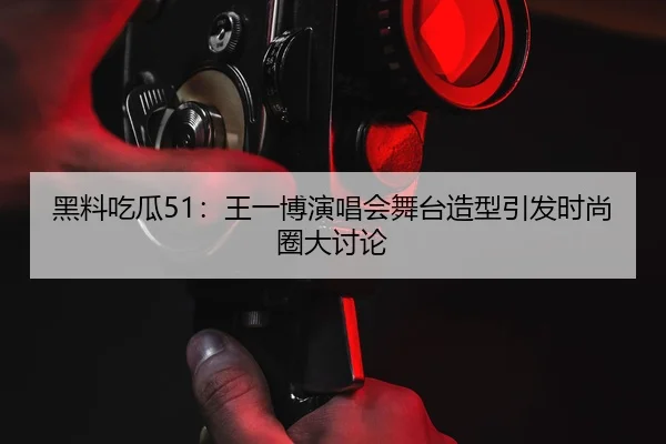 黑料吃瓜51：王一博演唱会舞台造型引发时尚圈大讨论